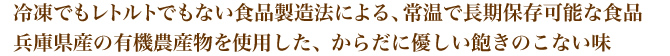 冷凍でもレトルトでもない食品製造法による、常温で長期保存可能な食品。兵庫県産の有機農産物を使用した、からだに優しい飽きのこない味